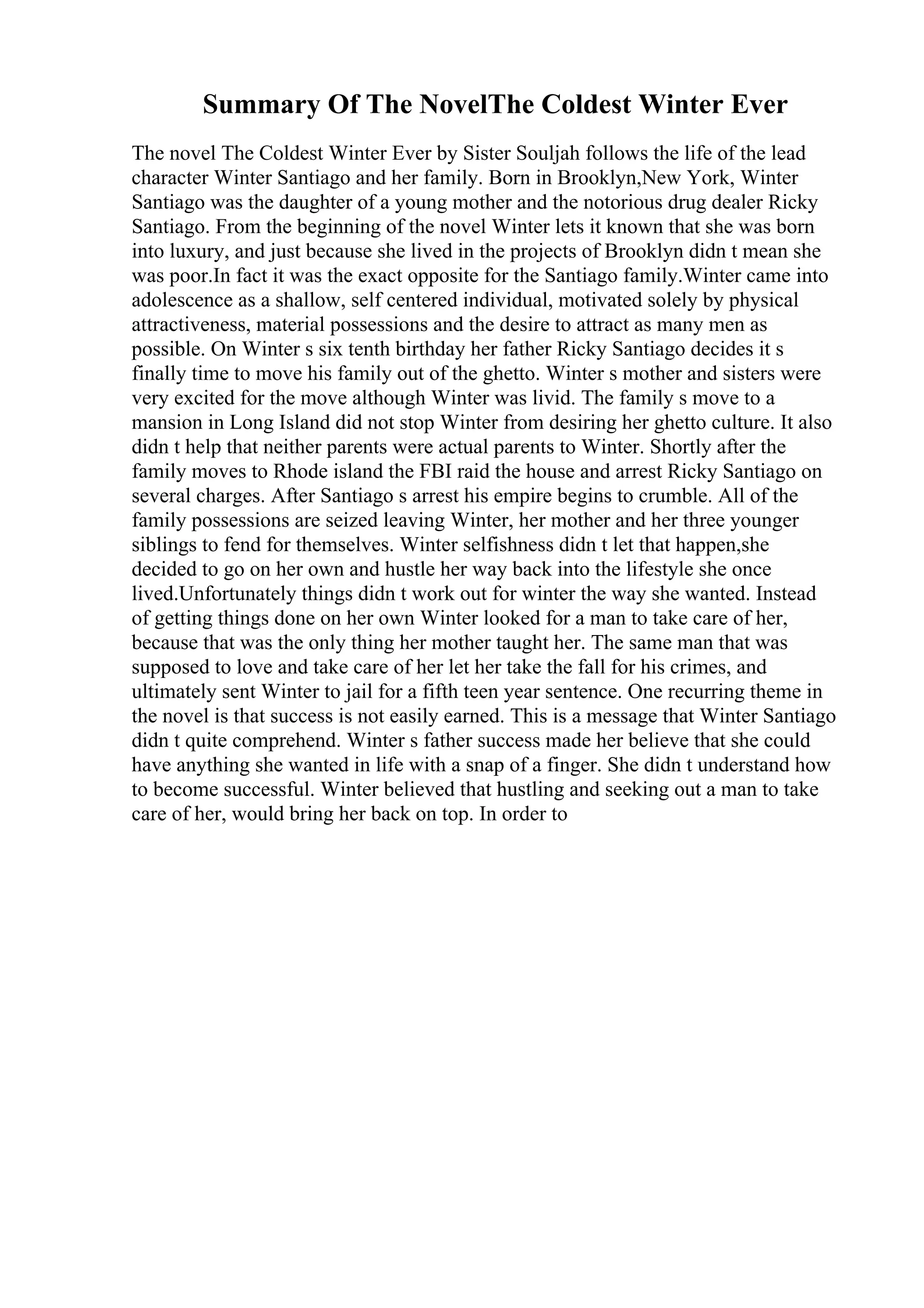 Summary Of The NovelThe Coldest Winter Ever
The novel The Coldest Winter Ever by Sister Souljah follows the life of the lead
character Winter Santiago and her family. Born in Brooklyn,New York, Winter
Santiago was the daughter of a young mother and the notorious drug dealer Ricky
Santiago. From the beginning of the novel Winter lets it known that she was born
into luxury, and just because she lived in the projects of Brooklyn didn t mean she
was poor.In fact it was the exact opposite for the Santiago family.Winter came into
adolescence as a shallow, self centered individual, motivated solely by physical
attractiveness, material possessions and the desire to attract as many men as
possible. On Winter s six tenth birthday her father Ricky Santiago decides it s
finally time to move his family out of the ghetto. Winter s mother and sisters were
very excited for the move although Winter was livid. The family s move to a
mansion in Long Island did not stop Winter from desiring her ghetto culture. It also
didn t help that neither parents were actual parents to Winter. Shortly after the
family moves to Rhode island the FBI raid the house and arrest Ricky Santiago on
several charges. After Santiago s arrest his empire begins to crumble. All of the
family possessions are seized leaving Winter, her mother and her three younger
siblings to fend for themselves. Winter selfishness didn t let that happen,she
decided to go on her own and hustle her way back into the lifestyle she once
lived.Unfortunately things didn t work out for winter the way she wanted. Instead
of getting things done on her own Winter looked for a man to take care of her,
because that was the only thing her mother taught her. The same man that was
supposed to love and take care of her let her take the fall for his crimes, and
ultimately sent Winter to jail for a fifth teen year sentence. One recurring theme in
the novel is that success is not easily earned. This is a message that Winter Santiago
didn t quite comprehend. Winter s father success made her believe that she could
have anything she wanted in life with a snap of a finger. She didn t understand how
to become successful. Winter believed that hustling and seeking out a man to take
care of her, would bring her back on top. In order to
 