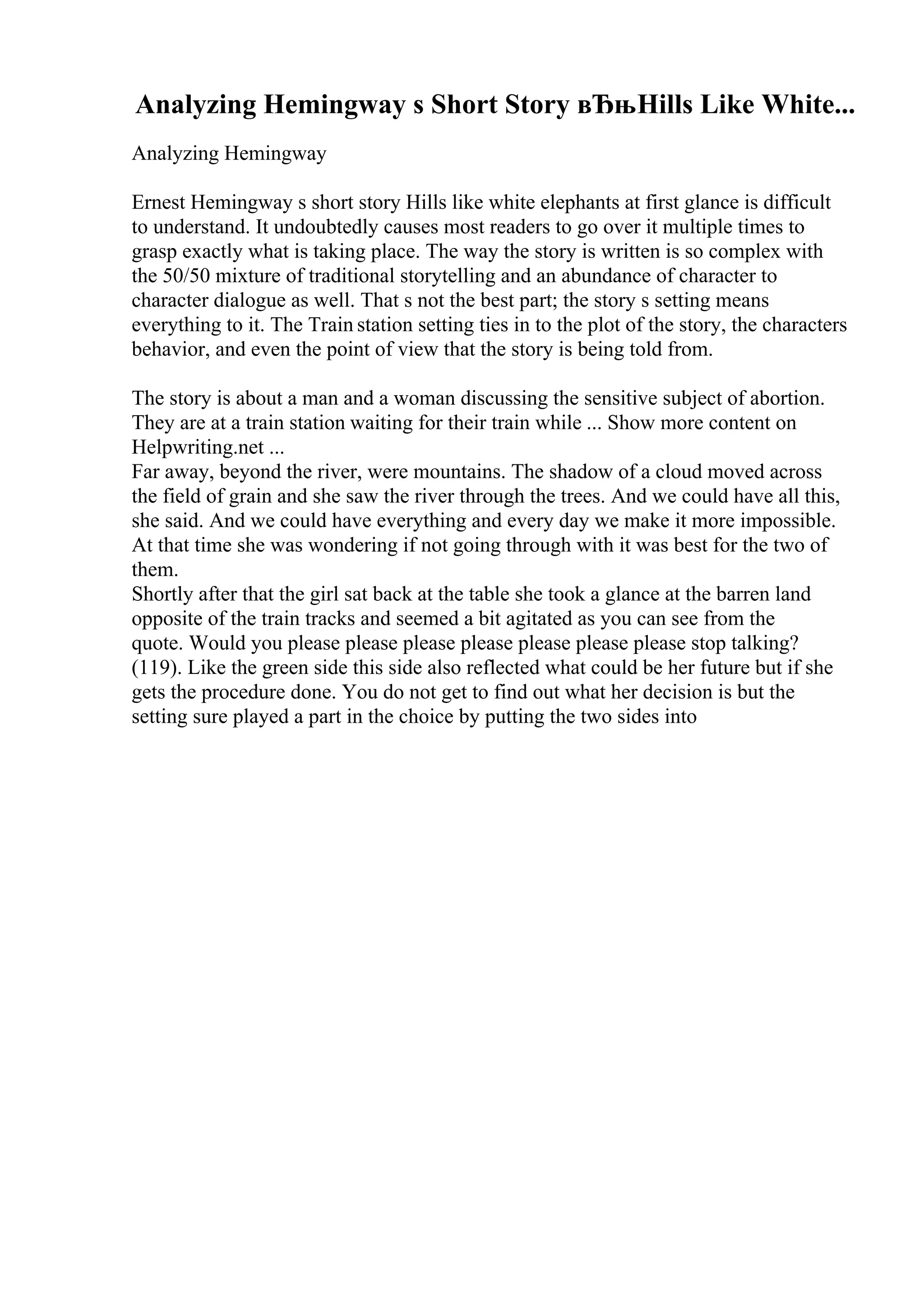 Analyzing Hemingway s Short Story вЂњHills Like White...
Analyzing Hemingway
Ernest Hemingway s short story Hills like white elephants at first glance is difficult
to understand. It undoubtedly causes most readers to go over it multiple times to
grasp exactly what is taking place. The way the story is written is so complex with
the 50/50 mixture of traditional storytelling and an abundance of character to
character dialogue as well. That s not the best part; the story s setting means
everything to it. The Train station setting ties in to the plot of the story, the characters
behavior, and even the point of view that the story is being told from.
The story is about a man and a woman discussing the sensitive subject of abortion.
They are at a train station waiting for their train while ... Show more content on
Helpwriting.net ...
Far away, beyond the river, were mountains. The shadow of a cloud moved across
the field of grain and she saw the river through the trees. And we could have all this,
she said. And we could have everything and every day we make it more impossible.
At that time she was wondering if not going through with it was best for the two of
them.
Shortly after that the girl sat back at the table she took a glance at the barren land
opposite of the train tracks and seemed a bit agitated as you can see from the
quote. Would you please please please please please please please stop talking?
(119). Like the green side this side also reflected what could be her future but if she
gets the procedure done. You do not get to find out what her decision is but the
setting sure played a part in the choice by putting the two sides into
 