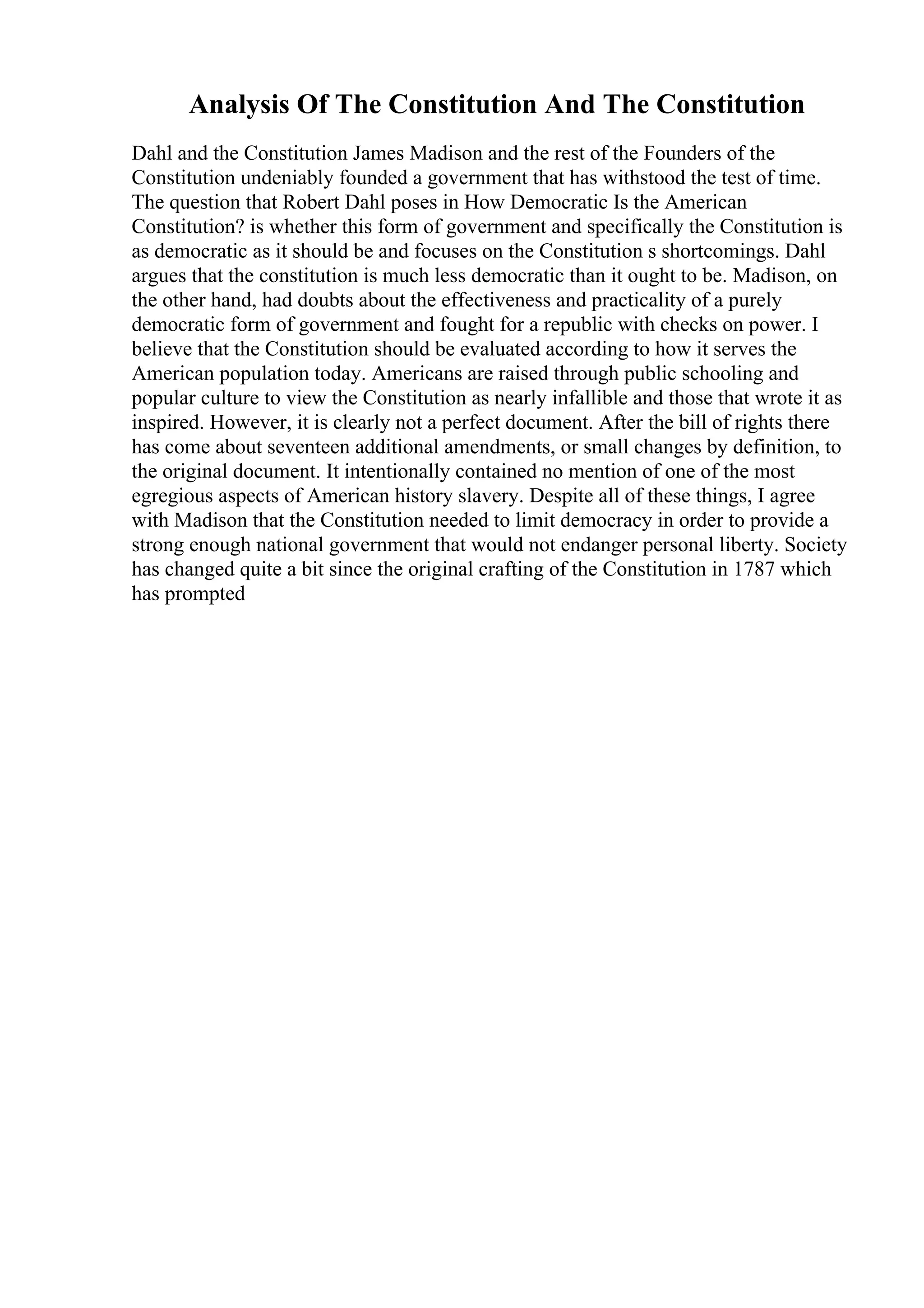 Analysis Of The Constitution And The Constitution
Dahl and the Constitution James Madison and the rest of the Founders of the
Constitution undeniably founded a government that has withstood the test of time.
The question that Robert Dahl poses in How Democratic Is the American
Constitution? is whether this form of government and specifically the Constitution is
as democratic as it should be and focuses on the Constitution s shortcomings. Dahl
argues that the constitution is much less democratic than it ought to be. Madison, on
the other hand, had doubts about the effectiveness and practicality of a purely
democratic form of government and fought for a republic with checks on power. I
believe that the Constitution should be evaluated according to how it serves the
American population today. Americans are raised through public schooling and
popular culture to view the Constitution as nearly infallible and those that wrote it as
inspired. However, it is clearly not a perfect document. After the bill of rights there
has come about seventeen additional amendments, or small changes by definition, to
the original document. It intentionally contained no mention of one of the most
egregious aspects of American history slavery. Despite all of these things, I agree
with Madison that the Constitution needed to limit democracy in order to provide a
strong enough national government that would not endanger personal liberty. Society
has changed quite a bit since the original crafting of the Constitution in 1787 which
has prompted
 