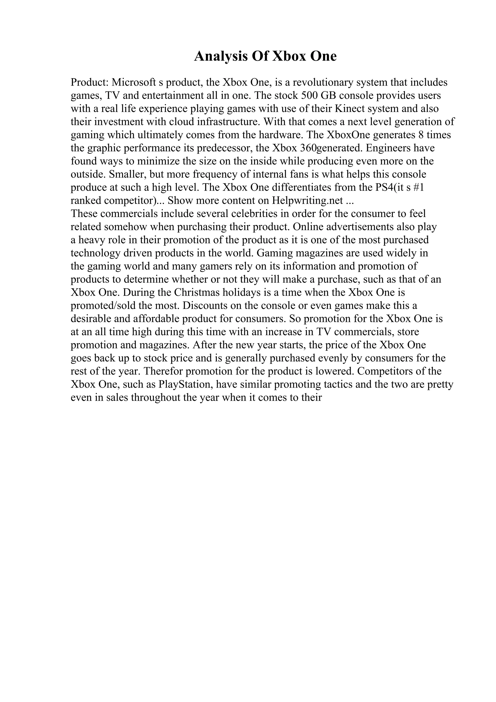 Analysis Of Xbox One
Product: Microsoft s product, the Xbox One, is a revolutionary system that includes
games, TV and entertainment all in one. The stock 500 GB console provides users
with a real life experience playing games with use of their Kinect system and also
their investment with cloud infrastructure. With that comes a next level generation of
gaming which ultimately comes from the hardware. The XboxOne generates 8 times
the graphic performance its predecessor, the Xbox 360generated. Engineers have
found ways to minimize the size on the inside while producing even more on the
outside. Smaller, but more frequency of internal fans is what helps this console
produce at such a high level. The Xbox One differentiates from the PS4(it s #1
ranked competitor)... Show more content on Helpwriting.net ...
These commercials include several celebrities in order for the consumer to feel
related somehow when purchasing their product. Online advertisements also play
a heavy role in their promotion of the product as it is one of the most purchased
technology driven products in the world. Gaming magazines are used widely in
the gaming world and many gamers rely on its information and promotion of
products to determine whether or not they will make a purchase, such as that of an
Xbox One. During the Christmas holidays is a time when the Xbox One is
promoted/sold the most. Discounts on the console or even games make this a
desirable and affordable product for consumers. So promotion for the Xbox One is
at an all time high during this time with an increase in TV commercials, store
promotion and magazines. After the new year starts, the price of the Xbox One
goes back up to stock price and is generally purchased evenly by consumers for the
rest of the year. Therefor promotion for the product is lowered. Competitors of the
Xbox One, such as PlayStation, have similar promoting tactics and the two are pretty
even in sales throughout the year when it comes to their
 