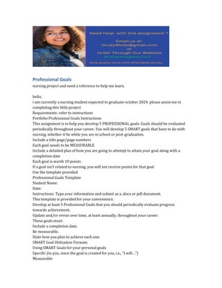 Professional Goals
nursing project and need a reference to help me learn.
hello,
i am currently a nursing student expected to graduate october 2024. please assist me in
completing this little project
Requirements: refer to instructions
Portfolio Professional Goals Instructions
This assignment is to help you develop 5 PROFESSIONAL goals. Goals should be evaluated
periodically throughout your career. You will develop 5 SMART goals that have to do with
nursing, whether it be while you are in school or post-graduation.
Include a title page/page numbers
Each goal needs to be MEASURABLE
Include a detailed plan of how you are going to attempt to attain your goal along with a
completion date
Each goal is worth 10 points
If a goal isn’t related to nursing, you will not receive points for that goal
Use the template provided
Professional Goals Template
Student Name:
Date:
Instructions: Type your information and submit as a .docx or pdf document.
This template is provided for your convenience.
Develop at least 5 Professional Goals that you should periodically evaluate progress
towards achievement.
Update and/or revise over time, at least annually, throughout your career.
These goals must:
Include a completion date.
Be measurable.
State how you plan to achieve each one.
SMART Goal Utilization Formats
Using SMART Goals for your personal goals
Specific (to you, since the goal is created for you, i.e., “I will…”)
Measurable
 