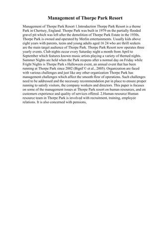 Management of Thorpe Park Resort
Management of Thorpe Park Resort 1.Introduction Thorpe Park Resort is a theme
Park in Chertsey, England. Thorpe Park was built in 1979 on the partially flooded
gravel pit which was left after the demolition of Thorpe Park Estate in the 1930s.
Thorpe Park is owned and operated by Merlin entertainments. Usually kids above
eight years with parents, teens and young adults aged 16 24 who are thrill seekers
are the main target audience of Thorpe Park. Thorpe Park Resort now operates three
yearly events. Club nights occur every Saturday night a month from April to
September which features known music artists playing a variety of themed nights.
Summer Nights are held when the Park reopens after a normal day on Friday while
Fright Nights is Thorpe Park s Halloween event, an annual event that has been
running at Thorpe Park since 2002 (BignГ© et al., 2005). Organization are faced
with various challenges and just like any other organization Thorpe Park has
management challenges which affect the smooth flow of operations. Such challenges
need to be addressed and the necessary recommendation put in place to ensure proper
running to satisfy visitors, the company workers and directors. This paper is focuses
on some of the management issues at Thorpe Park resort on human resources, and on
customers experience and quality of services offered. 2.Human resource Human
resource team in Thorpe Park is involved with recruitment, training, employee
relations. It is also concerned with pensions,
 