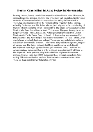 Human Cannibalism In Aztec Society In Mesoamerica
In many cultures, human cannibalism is considered the ultimate taboo. However, in
some cultures it s a common practice. One of the most well studied and controversial
examples of human cannibalism occur within Aztec society in Mesoamerica.
The Aztec Empire emerged from the remnants of the 10 century Toltec Empire,
ruined by famine and war. The Toltec who survived migrated to the central valley of
Mexico, which became the city of TenochtitlГЎn. The largest surviving clan was the
Mexica, who formed an alliance with the Texcoco and Tlacopan, forming the Aztec
Empire (or Aztec Triple Alliance). The Aztecs governed territories from Gulf of
Mexico to the Pacific Ocean from 1325 until 1519 when they were conquered by
the Spaniards.1 The Aztec Empire was ruled by the emperor (or Huei Tlatoani), who
was believed to embody both man and god. The Aztecs were polytheistic and their
deities were embodiments of nature. Their central deity was Huitzilopochtli, the god
of war and sun. The Aztecs believed that blood sacrifices were needed to aid
Huizilopochtli in his fight against darkness (the moon and stars). Therefore, the
Aztecs practiced human sacrifice in order to provide a constant supply of blood to
Huizilopochtli. If not appeased, they believed the sun might not rise the next
morning. Sources claim that 20,000 human sacrifices occurred annually in Aztec
society.2 Human cannibalism has been theorized to accompany these sacrifices.
There are three main theories that explain why the
 