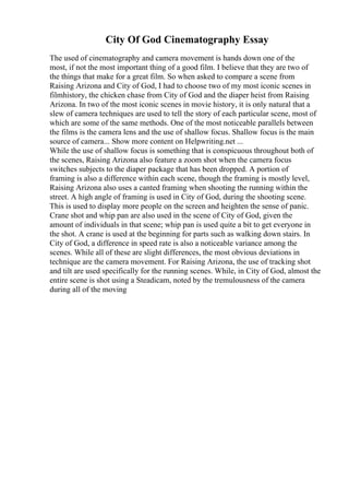 City Of God Cinematography Essay
The used of cinematography and camera movement is hands down one of the
most, if not the most important thing of a good film. I believe that they are two of
the things that make for a great film. So when asked to compare a scene from
Raising Arizona and City of God, I had to choose two of my most iconic scenes in
filmhistory, the chicken chase from City of God and the diaper heist from Raising
Arizona. In two of the most iconic scenes in movie history, it is only natural that a
slew of camera techniques are used to tell the story of each particular scene, most of
which are some of the same methods. One of the most noticeable parallels between
the films is the camera lens and the use of shallow focus. Shallow focus is the main
source of camera... Show more content on Helpwriting.net ...
While the use of shallow focus is something that is conspicuous throughout both of
the scenes, Raising Arizona also feature a zoom shot when the camera focus
switches subjects to the diaper package that has been dropped. A portion of
framing is also a difference within each scene, though the framing is mostly level,
Raising Arizona also uses a canted framing when shooting the running within the
street. A high angle of framing is used in City of God, during the shooting scene.
This is used to display more people on the screen and heighten the sense of panic.
Crane shot and whip pan are also used in the scene of City of God, given the
amount of individuals in that scene; whip pan is used quite a bit to get everyone in
the shot. A crane is used at the beginning for parts such as walking down stairs. In
City of God, a difference in speed rate is also a noticeable variance among the
scenes. While all of these are slight differences, the most obvious deviations in
technique are the camera movement. For Raising Arizona, the use of tracking shot
and tilt are used specifically for the running scenes. While, in City of God, almost the
entire scene is shot using a Steadicam, noted by the tremulousness of the camera
during all of the moving
 