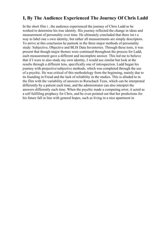 I, By The Audience Experienced The Journey Of Chris Ladd
In the short film i , the audience experienced the journey of Chris Ladd as he
worked to determine his true identity. His journey reflected the change in ideas and
measurement of personality over time. He ultimately concluded that there isn t a
way to label one s own identity, but rather all measurements are simply descriptors.
To arrive at this conclusion he partook in the three major methods of personality
study: Subjective, Objective and BLIS Data Inventories. Through these tests, it was
present that though major themes were continued throughout the process for Ladd,
each measurement gave a different and incomplete answer. This led me to believe
that if I were to also study my own identity, I would use similar but look at the
results through a different lens, specifically one of introspection. Ladd began his
journey with projective/subjective methods, which was completed through the use
of a psychic. He was critical of this methodology from the beginning, mainly due to
its founding in Freud and the lack of reliability in the studies. This is alluded to in
the film with the variability of answers to Rorschach Tests, which can be interpreted
differently by a patient each time, and the administrator can also interpret the
answers differently each time. When the psychic made a computing error, it acted as
a self fulfilling prophecy for Chris, and he even pointed out that her predictions for
his future fall in line with general hopes, such as living in a nice apartment in
 