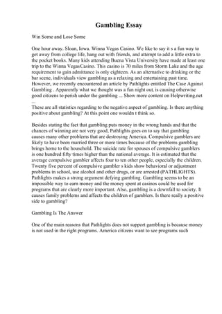 Gambling Essay
Win Some and Lose Some
One hour away. Sloan, Iowa. Winna Vegas Casino. We like to say it s a fun way to
get away from college life, hang out with friends, and attempt to add a little extra to
the pocket books. Many kids attending Buena Vista University have made at least one
trip to the Winna VegasCasino. This casino is 70 miles from Storm Lake and the age
requirement to gain admittance is only eighteen. As an alternative to drinking or the
bar scene, individuals view gambling as a relaxing and entertaining past time.
However, we recently encountered an article by Pathlights entitled The Case Against
Gambling . Apparently what we thought was a fun night out, is causing otherwise
good citizens to perish under the gambling ... Show more content on Helpwriting.net
...
These are all statistics regarding to the negative aspect of gambling. Is there anything
positive about gambling? At this point one wouldn t think so.
Besides stating the fact that gambling puts money in the wrong hands and that the
chances of winning are not very good, Pathlights goes on to say that gambling
causes many other problems that are destroying America. Compulsive gamblers are
likely to have been married three or more times because of the problems gambling
brings home to the household. The suicide rate for spouses of compulsive gamblers
is one hundred fifty times higher than the national average. It is estimated that the
average compulsive gambler affects four to ten other people, especially the children.
Twenty five percent of compulsive gambler s kids show behavioral or adjustment
problems in school, use alcohol and other drugs, or are arrested (PATHLIGHTS).
Pathlights makes a strong argument defying gambling. Gambling seems to be an
impossible way to earn money and the money spent at casinos could be used for
programs that are clearly more important. Also, gambling is a downfall to society. It
causes family problems and affects the children of gamblers. Is there really a positive
side to gambling?
Gambling Is The Answer
One of the main reasons that Pathlights does not support gambling is because money
is not used in the right programs. America citizens want to see programs such
 