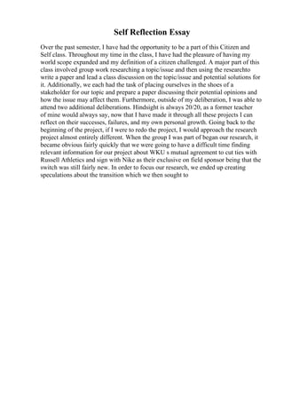 Self Reflection Essay
Over the past semester, I have had the opportunity to be a part of this Citizen and
Self class. Throughout my time in the class, I have had the pleasure of having my
world scope expanded and my definition of a citizen challenged. A major part of this
class involved group work researching a topic/issue and then using the researchto
write a paper and lead a class discussion on the topic/issue and potential solutions for
it. Additionally, we each had the task of placing ourselves in the shoes of a
stakeholder for our topic and prepare a paper discussing their potential opinions and
how the issue may affect them. Furthermore, outside of my deliberation, I was able to
attend two additional deliberations. Hindsight is always 20/20, as a former teacher
of mine would always say, now that I have made it through all these projects I can
reflect on their successes, failures, and my own personal growth. Going back to the
beginning of the project, if I were to redo the project, I would approach the research
project almost entirely different. When the group I was part of began our research, it
became obvious fairly quickly that we were going to have a difficult time finding
relevant information for our project about WKU s mutual agreement to cut ties with
Russell Athletics and sign with Nike as their exclusive on field sponsor being that the
switch was still fairly new. In order to focus our research, we ended up creating
speculations about the transition which we then sought to
 