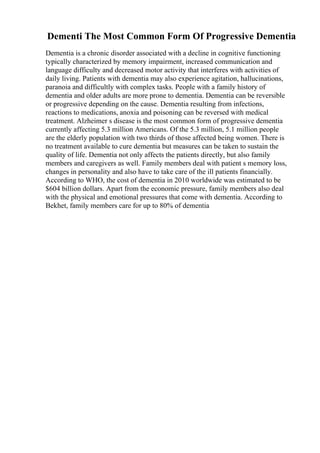 Dementi The Most Common Form Of Progressive Dementia
Dementia is a chronic disorder associated with a decline in cognitive functioning
typically characterized by memory impairment, increased communication and
language difficulty and decreased motor activity that interferes with activities of
daily living. Patients with dementia may also experience agitation, hallucinations,
paranoia and difficultly with complex tasks. People with a family history of
dementia and older adults are more prone to dementia. Dementia can be reversible
or progressive depending on the cause. Dementia resulting from infections,
reactions to medications, anoxia and poisoning can be reversed with medical
treatment. Alzheimer s disease is the most common form of progressive dementia
currently affecting 5.3 million Americans. Of the 5.3 million, 5.1 million people
are the elderly population with two thirds of those affected being women. There is
no treatment available to cure dementia but measures can be taken to sustain the
quality of life. Dementia not only affects the patients directly, but also family
members and caregivers as well. Family members deal with patient s memory loss,
changes in personality and also have to take care of the ill patients financially.
According to WHO, the cost of dementia in 2010 worldwide was estimated to be
$604 billion dollars. Apart from the economic pressure, family members also deal
with the physical and emotional pressures that come with dementia. According to
Bekhet, family members care for up to 80% of dementia
 