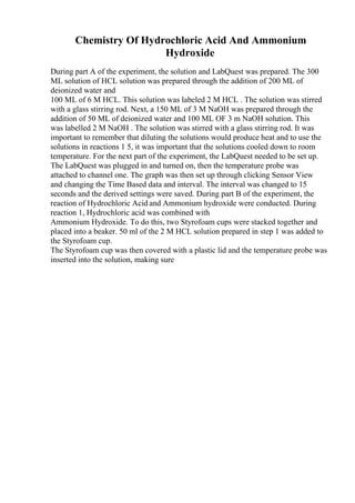 Chemistry Of Hydrochloric Acid And Ammonium
Hydroxide
During part A of the experiment, the solution and LabQuest was prepared. The 300
ML solution of HCL solution was prepared through the addition of 200 ML of
deionized water and
100 ML of 6 M HCL. This solution was labeled 2 M HCL . The solution was stirred
with a glass stirring rod. Next, a 150 ML of 3 M NaOH was prepared through the
addition of 50 ML of deionized water and 100 ML OF 3 m NaOH solution. This
was labelled 2 M NaOH . The solution was stirred with a glass stirring rod. It was
important to remember that diluting the solutions would produce heat and to use the
solutions in reactions 1 5, it was important that the solutions cooled down to room
temperature. For the next part of the experiment, the LabQuest needed to be set up.
The LabQuest was plugged in and turned on, then the temperature probe was
attached to channel one. The graph was then set up through clicking Sensor View
and changing the Time Based data and interval. The interval was changed to 15
seconds and the derived settings were saved. During part B of the experiment, the
reaction of Hydrochloric Acid and Ammonium hydroxide were conducted. During
reaction 1, Hydrochloric acid was combined with
Ammonium Hydroxide. To do this, two Styrofoam cups were stacked together and
placed into a beaker. 50 ml of the 2 M HCL solution prepared in step 1 was added to
the Styrofoam cup.
The Styrofoam cup was then covered with a plastic lid and the temperature probe was
inserted into the solution, making sure
 