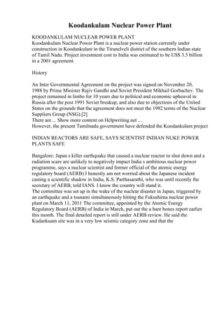 Koodankulam Nuclear Power Plant
KOODANKULAM NUCLEAR POWER PLANT
Koodankulam Nuclear Power Plant is a nuclear power station currently under
construction in Koodankulam in the Tirunelveli district of the southern Indian state
of Tamil Nadu. Project investment cost to India was estimated to be US$ 3.5 billion
in a 2001 agreement.
History
An Inter Governmental Agreement on the project was signed on November 20,
1988 by Prime Minister Rajiv Gandhi and Soviet President Mikhail Gorbachev. The
project remained in limbo for 10 years due to political and economic upheaval in
Russia after the post 1991 Soviet breakup, and also due to objections of the United
States on the grounds that the agreement does not meet the 1992 terms of the Nuclear
Suppliers Group (NSG).[2]
There are ... Show more content on Helpwriting.net ...
However, the present Tamilnadu government have defended the Koodankulam project
INDIAN REACTORS ARE SAFE, SAYS SCIENTIST INDIAN NUKE POWER
PLANTS SAFE
Bangalore: Japan s killer earthquake that caused a nuclear reactor to shut down and a
radiation scare are unlikely to negatively impact India s ambitious nuclear power
programme, says a nuclear scientist and former official of the atomic energy
regulatory board (AERB) I honestly am not worried about the Japanese incident
casting a scientific shadow in India, K.S. Parthasarathi, who was until recently the
secretary of AERB, told IANS. I know the country will stand it.
The committee was set up in the wake of the nuclear disaster in Japan, triggered by
an earthquake and a tsunami simultaneously hitting the Fukushima nuclear power
plant on March 11, 2011 The committee, appointed by the Atomic Energy
Regulatory Board (AERB) of India in March, put out the a bare bones report earlier
this month. The final detailed report is still under AERB review. He said the
Kudankuam site was in a very low seismic category zone and that the
 