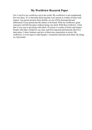My Worldview Research Paper
Yes, I can live my worldview out in the world. My worldview is not complicated,
but very basic. It s is basically believing that every person is worthy of honor and
respect. Any person possess those beliefs, no one will be disrespected and
dishonored. Every person has the chance to be heard. With my worldview, good
outcomes will fall into place without trying very hard. With that worldview, I find
that it very easy to get along with others. Everyone is worthy of honor and respect.
People with other worldview see, hear, and feel respected and honored, then love
takes place. I show kindness and give without any expectation in return. My
worldview, is to be open to other people s viewpoints and learn from them. By doing
so, I prevented
 
