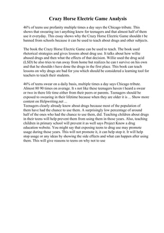 Crazy Horse Electric Game Analysis
46% of teens use profanity multiple times a day says the Chicago tribute. This
shows that swearing isn t anything knew for teenagers and that almost half of them
use it everyday. This essay shows why the Crazy Horse Electric Game shouldn t be
banned from schools because it can be used to teach about drugs and other subjects.
The book the Crazy Horse Electric Game can be used to teach. The book used
rhetorical strategies and gives lessons about drug use. It talks about how willie
abused drugs and then what the effects of that decision. Willie used the drug acid
(LSD) he also tries to run away from home but realizes he can t survive on his own
and that he shouldn t have done the drugs in the first place. This book can teach
lessons on why drugs are bad for you which should be considered a learning tool for
teachers to teach their students.
46% of teens swear on a daily basis, multiple times a day says Chicago tribute.
Almost 80 90 times on average. It s not like these teenagers haven t heard a swear
or two in there life time either from their peers or parents. Teenagers should be
exposed to swearing in their lifetime because when they are older it is ... Show more
content on Helpwriting.net ...
Teenagers clearly already know about drugs because most of the population of
them have had the chance to use them. A surprisingly low percentage of around
half of the ones who had the chance to use them, did. Teaching children about drugs
in their teens will help prevent them from using them in those years. Also, teaching
children in primary school will prevent it as well says Project Know a drug
education website. You might say that exposing teens to drug use may promote
usage during those years. This will not promote it, it can help stop it. It will help
stop usage or any ideas by showing the side effects and what can happen after using
them. This will give reasons to teens on why not to use
 