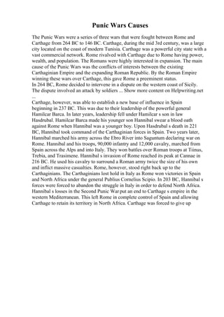 Punic Wars Causes
The Punic Wars were a series of three wars that were fought between Rome and
Carthage from 264 BC to 146 BC. Carthage, during the mid 3rd century, was a large
city located on the coast of modern Tunisia. Carthage was a powerful city state with a
vast commercial network. Rome rivalved with Carthage due to Rome having power,
wealth, and population. The Romans were highly interested in expansion. The main
cause of the Punic Wars was the conflicts of interests between the existing
Carthaginian Empire and the expanding Roman Republic. By the Roman Empire
winning these wars over Carthage, this gave Rome a preeminent status.
In 264 BC, Rome decided to intervene in a dispute on the western coast of Sicily.
The dispute involved an attack by soldiers ... Show more content on Helpwriting.net
...
Carthage, however, was able to establish a new base of influence in Spain
beginning in 237 BC. This was due to their leadership of the powerful general
Hamilcar Barca. In later years, leadership fell under Hamilcar s son in law
Hasdrubal. Hamilcar Barca made his younger son Hannibal swear a blood oath
against Rome when Hannibal was a younger boy. Upon Hasdrubal s death in 221
BC, Hannibal took command of the Carthaginian forces in Spain. Two years later,
Hannibal marched his army across the Ebro River into Saguntum declaring war on
Rome. Hannibal and his troops, 90,000 infantry and 12,000 cavalry, marched from
Spain across the Alps and into Italy. They won battles over Roman troops at Tiinus,
Trebia, and Trasimene. Hannibal s invasion of Rome reached its peak at Cannae in
216 BC. He used his cavalry to surround a Roman army twice the size of his own
and inflict massive casualties. Rome, however, stood right back up to the
Carthaginians. The Carthaginians lost hold in Italy as Rome won victories in Spain
and North Africa under the general Publius Cornelius Scipio. In 203 BC, Hannibal s
forces were forced to abandon the struggle in Italy in order to defend North Africa.
Hannibal s losses in the Second Punic War put an end to Carthage s empire in the
western Mediterranean. This left Rome in complete control of Spain and allowing
Carthage to retain its territory in North Africa. Carthage was forced to give up
 