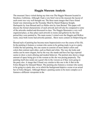 Haggin Museum Analysis
The museum I have visited during my time was The Haggin Museum located in
Stockton, California. Although I had a very brief visit at the museum the layout of
each room was very well thought out. The three main images that I have found
found very interesting are the Noonday Meal by Daniel Ridgway Knight,
Harlequine by Jean Beraud and Les Halles also by Jean Beraud. This paper will
discuss the formal characteristic of each artwork and will also be compared to some
of the artworks studied and discussed in class. The Haggin Museumis a very well
organized place, as they place each artwork in rooms and galleries by the time
period they were painted in. The main rooms I visited were the Haggin and McKee
room, since both rooms had artworks painted... Show more content on Helpwriting.net
...
Beraud style of painting has become more Impressionist over the course of his life.
In the painting it features a woman who seems to be getting ready to go to a party.
Unlike the last painting, this one seems to consists of more darker colors and
colors that contrast each other, such as black and white. The way she looks and
smiles can be more elegant, but by the way she stands and have her legs exposed
seems to show a more alluring and modest behavior. The portrait also shows a large
amount of space being give to the woman as the she was posing purposely. The
painting itself also sends out a good vibe to the viewers as if they were going to
the party also. A image that I found very similar to this one is the A Bar at the
Folies Bergere by Edouard Manet. The painting also features a woman who seems
to be going to a party also, as to which the background depicts a scene at an actual
bar in Folies Bergere. Although Manet s painting seems to be more complex as it
features a different viewpoints in the
 