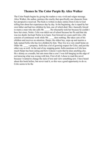 Themes In The Color Purple By Alice Walker
The Color Purple begins by giving the readers a very vivid and vulgar message.
Alice Walker, the author, portrays the cruelty that specifically one character from
her perspective received. The book is written in diary entries from Celie to God
telling him about her experiences day by day. In the beginning, she is raped by her
own father and had two children by him, one of which died. She s basically forced
to marry a man who she calls Mr. ____. He reluctantly took her because he couldn t
have her sister, Nettie. Celie was taken out of school because her Pa said that she
was too dumb, but kept Nettie in to learn. Fast forward six years and Celie s life
consists of continuous work while Mr. ____ does nothing. She takes care of his
children and receives no attention. Harpo, the oldest boy, steps up and marries a
lady named Sofia who has two children by him. They live in a very small home on
Older Mr. ____ s property. Sofia has a lot of growing respect for Celie, and just the
other way as well. At the end of my stopping point, Sofia mentions to Celie how
much Harpo has been eating and how it doesn t seem that he does anything else.
He s skinny as a noodle, but eats more that a cow! I was left hanging on the edge of
not knowing what was wrong with him. First of all, I chose to read this novel
because I wanted to change the style of text and view something new. I have heard
about this book before, but never read it, so this was a good opportunity to do so.
Celie seems to be the
 