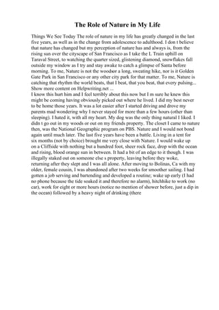 The Role of Nature in My Life
Things We See Today The role of nature in my life has greatly changed in the last
five years, as well as in the change from adolescence to adulthood. I don t believe
that nature has changed but my perception of nature has and always is, from the
rising sun over the cityscape of San Francisco as I take the L Train uphill on
Taraval Street, to watching the quarter sized, glistening diamond, snowflakes fall
outside my window as I try and stay awake to catch a glimpse of Santa before
morning. To me, Nature is not the woodsor a long, sweating hike, nor is it Golden
Gate Park in San Francisco or any other city park for that matter. To me, Nature is
catching that rhythm the world beats, that I beat, that you beat, that every pulsing...
Show more content on Helpwriting.net ...
I know this hurt him and I feel terribly about this now but I m sure he knew this
might be coming having obviously picked out where he lived. I did my best never
to be home those years. It was a lot easier after I started driving and drove my
parents mad wondering why I never stayed for more than a few hours (other than
sleeping). I hated it, with all my heart. My dog was the only thing natural I liked. I
didn t go out in my woods or out on my friends property. The closet I came to nature
then, was the National Geographic program on PBS. Nature and I would not bond
again until much later. The last five years have been a battle. Living in a tent for
six months (not by choice) brought me very close with Nature. I would wake up
on a Cliffside with nothing but a hundred foot, sheer rock face, drop with the ocean
and rising, blood orange sun in between. It had a bit of an edge to it though. I was
illegally staked out on someone else s property, leaving before they woke,
returning after they slept and I was all alone. After moving to Bolinas, Ca with my
older, female cousin, I was abandoned after two weeks for smoother sailing. I had
gotten a job serving and bartending and developed a routine; wake up early (I had
no phone because the tide soaked it and therefore no alarm), hitchhike to work (no
car), work for eight or more hours (notice no mention of shower before, just a dip in
the ocean) followed by a heavy night of drinking (there
 