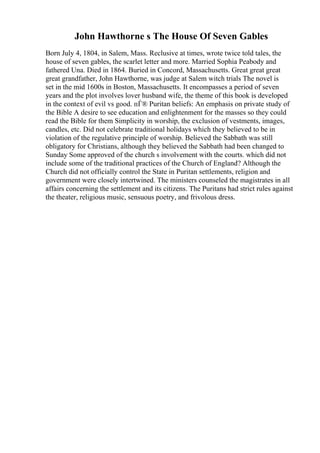 John Hawthorne s The House Of Seven Gables
Born July 4, 1804, in Salem, Mass. Reclusive at times, wrote twice told tales, the
house of seven gables, the scarlet letter and more. Married Sophia Peabody and
fathered Una. Died in 1864. Buried in Concord, Massachusetts. Great great great
great grandfather, John Hawthorne, was judge at Salem witch trials The novel is
set in the mid 1600s in Boston, Massachusetts. It encompasses a period of seven
years and the plot involves lover husband wife, the theme of this book is developed
in the context of evil vs good. пЃ® Puritan beliefs: An emphasis on private study of
the Bible A desire to see education and enlightenment for the masses so they could
read the Bible for them Simplicity in worship, the exclusion of vestments, images,
candles, etc. Did not celebrate traditional holidays which they believed to be in
violation of the regulative principle of worship. Believed the Sabbath was still
obligatory for Christians, although they believed the Sabbath had been changed to
Sunday Some approved of the church s involvement with the courts. which did not
include some of the traditional practices of the Church of England? Although the
Church did not officially control the State in Puritan settlements, religion and
government were closely intertwined. The ministers counseled the magistrates in all
affairs concerning the settlement and its citizens. The Puritans had strict rules against
the theater, religious music, sensuous poetry, and frivolous dress.
 