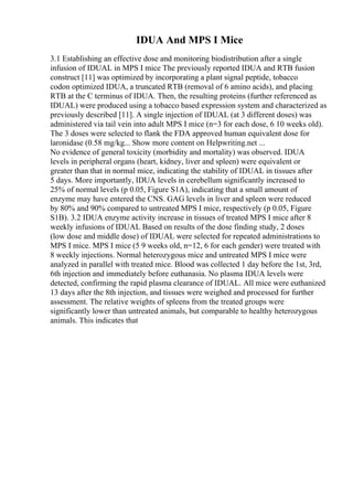 IDUA And MPS I Mice
3.1 Establishing an effective dose and monitoring biodistribution after a single
infusion of IDUAL in MPS I mice The previously reported IDUA and RTB fusion
construct [11] was optimized by incorporating a plant signal peptide, tobacco
codon optimized IDUA, a truncated RTB (removal of 6 amino acids), and placing
RTB at the C terminus of IDUA. Then, the resulting proteins (further referenced as
IDUAL) were produced using a tobacco based expression system and characterized as
previously described [11]. A single injection of IDUAL (at 3 different doses) was
administered via tail vein into adult MPS I mice (n=3 for each dose, 6 10 weeks old).
The 3 doses were selected to flank the FDA approved human equivalent dose for
laronidase (0.58 mg/kg... Show more content on Helpwriting.net ...
No evidence of general toxicity (morbidity and mortality) was observed. IDUA
levels in peripheral organs (heart, kidney, liver and spleen) were equivalent or
greater than that in normal mice, indicating the stability of IDUAL in tissues after
5 days. More importantly, IDUA levels in cerebellum significantly increased to
25% of normal levels (p 0.05, Figure S1A), indicating that a small amount of
enzyme may have entered the CNS. GAG levels in liver and spleen were reduced
by 80% and 90% compared to untreated MPS I mice, respectively (p 0.05, Figure
S1B). 3.2 IDUA enzyme activity increase in tissues of treated MPS I mice after 8
weekly infusions of IDUAL Based on results of the dose finding study, 2 doses
(low dose and middle dose) of IDUAL were selected for repeated administrations to
MPS I mice. MPS I mice (5 9 weeks old, n=12, 6 for each gender) were treated with
8 weekly injections. Normal heterozygous mice and untreated MPS I mice were
analyzed in parallel with treated mice. Blood was collected 1 day before the 1st, 3rd,
6th injection and immediately before euthanasia. No plasma IDUA levels were
detected, confirming the rapid plasma clearance of IDUAL. All mice were euthanized
13 days after the 8th injection, and tissues were weighed and processed for further
assessment. The relative weights of spleens from the treated groups were
significantly lower than untreated animals, but comparable to healthy heterozygous
animals. This indicates that
 