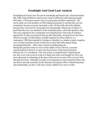 Goodnight And Good Luck Analysis
Goodnight and Good Luck The movie Goodnight and Good Luck, released October
9th, 2005, Edward Murrow and his news team at CBS deal with exposing Joseph
McCarthy, a Wisconsin senator who was going after possible communists. The
movie starts out with members at CBS signing documents to confirm they are not
communist, because everyone must pick a side. Ed then talks about the military
because they were actively trying and convicting people without any evidence or
proof that they are even members of the communist party. After this episode a man
who was suspected to be a communist was freed because of the lack of evidence
against him. In their next episode they go after McCarthy, inviting him to the show,
which he accepts. In McCarthys recorded response he claims Murrow is a
communist. CBS then responds by stating we shouldn t use media to paint a negative
view of others and then it turns in thier favor when McCarthy begins being
investigated himself.... Show more content on Helpwriting.net ...
During this period of time we were in the middle of the Cold war, everyone
expected athird world war to occur any day because of the tension between
between the U.S. and Russia. This movie does a wonderful job of depicting the
era, they even went as far as to put it in black and white even though we were way
more advanced in technology at the time of the movie it comes off as a movie from
that period of time. Although it usually is not important in many historical films, this
one fails to provide emotions for the character leaving the effect of bland characters
and relationships, yet this is still only a minor setback for a movie of this
 