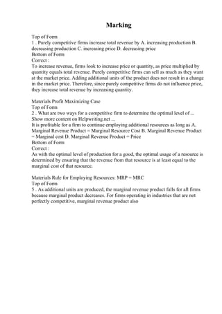 Marking
Top of Form
1 . Purely competitive firms increase total revenue by A. increasing production B.
decreasing production C. increasing price D. decreasing price
Bottom of Form
Correct :
To increase revenue, firms look to increase price or quantity, as price multiplied by
quantity equals total revenue. Purely competitive firms can sell as much as they want
at the market price. Adding additional units of the product does not result in a change
in the market price. Therefore, since purely competitive firms do not influence price,
they increase total revenue by increasing quantity.
Materials Profit Maximizing Case
Top of Form
2 . What are two ways for a competitive firm to determine the optimal level of ...
Show more content on Helpwriting.net ...
It is profitable for a firm to continue employing additional resources as long as A.
Marginal Revenue Product = Marginal Resource Cost B. Marginal Revenue Product
= Marginal cost D. Marginal Revenue Product = Price
Bottom of Form
Correct :
As with the optimal level of production for a good, the optimal usage of a resource is
determined by ensuring that the revenue from that resource is at least equal to the
marginal cost of that resource.
Materials Rule for Employing Resources: MRP = MRC
Top of Form
5 . As additional units are produced, the marginal revenue product falls for all firms
because marginal product decreases. For firms operating in industries that are not
perfectly competitive, marginal revenue product also
 