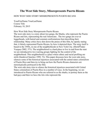 The West Side Story, Missrepresents Puerto Ricans
HOW WEST SIDE STORY MISSREPRESENTS PUERTO RICANS
YourFirstName YourLastName
Course Title
February 18, 2015
How West Side Story Misrepresents Puerto Ricans
The west side story is a story about two gangs, the Sharks, who represent the Puerto
Ricans and Jets, representing the real Americans . The two gangs are ever at
loggerheads, with hatred and constant confrontations best describing their
relationship. Many critics have shot down the praise of this film, by openly stating
that, it falsely represented Puerto Ricans, by how it depicted them. The story itself is
based in the 1950s, in one of the neighborhoods in New York City. (HernГ
Ўndez
Vazquez 2002, 371). The neighborhood is a hard place to live in and from the start
we are introduced to two warring groups fighting for the control of the
neighborhood. This neighborhood is a place where ethnic and racial profiling are
strife (Sandoval Sanchez 1999, 72). This paper discusses how the west side story,
silences some of the historical injustices associated with the united states colonialism
of Puerto Rico and then try to bring out how the Puerto Ricans characters are
stereotypically portrayed in the film.
The west side story tries to silence the historical injustices associated with United
States colonialism of Puerto Rico in a number of ways. In the beginning, we are
introduced to Puerto Ricans who are referred to as the sharks, to portray them as the
bad guys and then we have the Jets who represent the
 