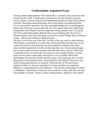 Confucianism Argument Essay
Is being a philosopher pointless? The human life is so limited, why waste your time
questioning the world. A philosopher a just person, but they decide to question
society, people s motives, and even the fundamental question of what is the point to
existence. Something about philosophy draws these people into dedicating their
lives to answer these questions. So many great philosophers have lived throughout
history, but if they are so great, then why can t they agree? Have they simply been
wasting their time? Mustn t there be a right and wrong, a proper way to live good
life? If two great philosophers dedicate their lives to finding truth, but arrive at
different answers, then does that mean one must be wrong? Perhaps they are both are
wrong,... Show more content on Helpwriting.net ...
The goal is to live the way of the Dao. The Dao is the way, and it is about balance.
That balance is described as Yin and Yang. Taoism describes the ideal state as one
without much travel and where the role of government is minimal, and where
rulers should be practically invisible to those that they rule. Taoism acknowledges
how so many truths have been reached, and with some many versions of the truth,
it concludes there is no final truth. Seriousness is only justified if there is a final
truth, but since that is impossible, seriousness is never justified. While both
philosophies are extremely similar and share many views and goals, how to reach
those goals is what separates them. Taoism believes that balance is the way to go,
while Confucianism believes in structure. While the idea of Yin and Yang is
common in both, it is far more important in Taoism, and that is an important
difference. Confucianism has man imbalances. The five key relationships are based
on imbalance. Furthermore, women are seen as inferior to men, while they are seen
more equally in Taoism. Taoism is about seeking balance, and that is why I prefer
 