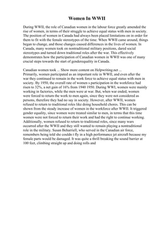 Women In WWII
During WWII, the role of Canadian women in the labour force greatly amended the
rise of women, in terms of their struggle to achieve equal status with men in society.
The position of women in Canada had always been placed limitations on in order for
them to fit with the female stereotypes of the time. When WWII came around, things
began to change, and those changes caused differences in the lives of women. In
Canada, many women took on nontraditional military positions, dared social
stereotypes and turned down traditional roles after the war. This effectively
demonstrates how the participation of Canadian women in WWII was one of many
crucial steps towards the start of genderequality in Canada.
Canadian women took ... Show more content on Helpwriting.net ...
Primarily, women participated as an important role in WWII, and even after the
war they continued to remain in the work force to achieve equal status with men in
society. By 1950, the overall rate of women s participation in the workforce had
risen to 32%, a net gain of 16% from 1940 1950. During WWI, women were mainly
working in factories, while the men were at war. But, when war ended, women
were forced to return the work to men again, since they were not considered as
persons, therefore they had no say in society. However, after WWII, women
refused to return to traditional roles like doing household chores. This can be
shown from the steady increase of women in the workforce after WWII. It triggered
gender equality, since women were treated similar to men, in terms that this time
women were not forced to return their work and had the right to continue working.
Additionally, women refused to return to traditional roles, since many wars
occurred after the WWII and they still wanted to remain playing a nontraditional
role in the military. Susan Beharriell, who served in the Canadian air force,
remembers being told she couldn t fly in a high performance jet aircraft because my
female parts would be damaged. It was quite a thrill breaking the sound barrier at
100 feet, climbing straight up and doing rolls and
 