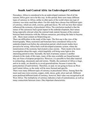 South And Central Afric An Undeveloped Continent
Nowadays, Africa is considered to be an undeveloped continent. Out of all the
reasons Africa grew out to be this way. In this period, there were many different
types of currency in Africa; unlike in other parts of the world where one type of
currency was more used than others. For this study have chosen four different types
of currency, which are cloth, cowries, gold and slaves. We will see how their nature
influenced the economy of precolonial Africa. The conclusion reached is that the
nature of the currencies had a great impact in the underdevelopment, their nature
being especially relevant when the external trade started, because of the contrast
between hard currencies with the African currencies, provoking the latter to become
soft... Show more content on Helpwriting.net ...
There are difficulties in the study of this topic. The first one is the view of the
historiography. Many economist and historians have considered Africa to be
underdeveloped even before the colonialism period, which recent studies have
proved to be wrong. Africa had a well developed economic system, where the
monetization of the economy had created a class society . There needs to be more
investigation about this topic, which hopefully will bring some light to this
interesting period in time. Secondly, the lack of primary sources is another
obstacle to the study of this topic, many of the ones available are biased because
they are from a European perspective. However, it is possible to find other material
in archaeology, documents and oral stories. Thirdly, the continent of Africa is huge,
and in its study, we should try to avoid generalizations, because it erases the
particularities of each territory. Therefore, as said, we are going to focus on West
and Central Africa, so the study will be more focused and specific.
There were many different types of currency in precolonial Africa. Among them the
most used ones were cowries, copper, cloth, slaves, gold, silver and salt. Different
areas preferred different kinds of currency, however, their value was recognized in all
West Africa. The multiplicity of currency indicates a lack of centralization, as well as
many connections between zones. One important characteristic
 