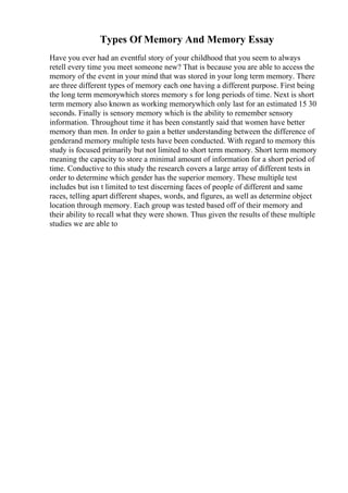 Types Of Memory And Memory Essay
Have you ever had an eventful story of your childhood that you seem to always
retell every time you meet someone new? That is because you are able to access the
memory of the event in your mind that was stored in your long term memory. There
are three different types of memory each one having a different purpose. First being
the long term memorywhich stores memory s for long periods of time. Next is short
term memory also known as working memorywhich only last for an estimated 15 30
seconds. Finally is sensory memory which is the ability to remember sensory
information. Throughout time it has been constantly said that women have better
memory than men. In order to gain a better understanding between the difference of
genderand memory multiple tests have been conducted. With regard to memory this
study is focused primarily but not limited to short term memory. Short term memory
meaning the capacity to store a minimal amount of information for a short period of
time. Conductive to this study the research covers a large array of different tests in
order to determine which gender has the superior memory. These multiple test
includes but isn t limited to test discerning faces of people of different and same
races, telling apart different shapes, words, and figures, as well as determine object
location through memory. Each group was tested based off of their memory and
their ability to recall what they were shown. Thus given the results of these multiple
studies we are able to
 