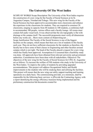 The University Of The West Indies
SCOPE OF WORKS Scope Description The University of the West Indies requires
the construction of a new wing for the Faculty of Social Sciences at its St.
Augustine Campus, Trinidad and Tobago. This new wing for the Faculty of the
Social Sciences has been approved to accommodate more classrooms and enhance
the experience in the classrooms for students. They are required to construct 20
classrooms, ranging in capacity from 40 students to 100 students, a conference hall
to accommodate 300 people, various offices and a faculty lounge. All rooms must
contain full audio visual tools. It was observed that the site topography is flat with
drainage at the campus itself. The successful proponents must verify all dimensions
before any works are... Show more content on Helpwriting.net ...
Scope Justification The Faculty of the Social Sciences is one of the biggest
faculties on the campus, which means that there are a lot of students in this faculty
each year. They do not have sufficient classrooms for the students so therefore, the
faculty has to have some of their classes in Engineering and other faculties around
campus which is not right. The head of the Faculty placed a request for a new wing
which has finally been approved. Assumptions It is assumed that a feasibility study
was done. All approvals have been obtained from relevant university and government
authorities. Consultations have been done with all stakeholders. Objectives The
objectives of the new wing for the Faculty of Social Sciences for UWI, St. Augustine
are as follows: To increase the welfare of FSS students who study in the University of
the West Indies. To improve the safety of students by providing upgraded
accommodations. This project will address Occupational Safety and Health
improvements to the students who will be studying there and utilising the facilities.
This project will ensure that the new wing can safely support teaching and learning
operations on a daily basis. The commissioning provider, at a minimum, shall be
responsible for the following basic services: п‚§Provide the Contracting Agency with
a report identifying the energy efficiency measures being implemented and the
preliminary construction bid documents created for
 