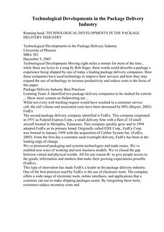 Technological Developments in the Package Delivery
Industry
Running head: TECHNOLOGICAL DEVELOPMENTS IN THE PACKAGE
DELIVERY INDUSTRY
Technological Developments in the Package Delivery Industry
University of Phoenix
MBA 501
December 5, 2005
Technological Developments Moving eight miles a minute for most of the time ,
while these are lyrics to a song by Bob Seger, these words could describe a package s
experience being shipped by one of today s leading package delivery companies. How
these companies have used technology to improve their services and how they may
expand the use of technology to increase productivity and reduce costs is the focus of
this paper.
Package Delivery Industry Best Practices
Learning Team A identified two package delivery companies to be studied for current
... Show more content on Helpwriting.net ...
While not every web tracking request would have resulted in a customer service
call, the call volume and associated costs have been decreased by 80% (Hayter, 2002).
FedEx
The second package delivery company identified is FedEx. This company originated
in 1971 as Federal Express Corp., a small delivery firm with a fleet of 14 small
aircraft located in Memphis, Tennessee. This company quickly grew and in 1994
adopted FedEx as its primary brand. Originally called FDX Corp., FedEx Corp.
was formed in January 1998 with the acquisition of Caliber System Inc. (FedEx,
2005). From the first day a customer used overnight delivery, FedEx has been at the
leading edge of change.
We ve pioneered packaging and systems technologies and trade routes. We ve
enabled new ways of working and new business models. We ve closed the gap
between virtual and physical worlds. All for one reason В– to give people access to
the goods, information and markets that make their growing expectations possible
(FedEx).
This type of innovation has made FedEx a leader in the package delivery industry.
One of the best practices used by FedEx is the use of electronic tools. The company
offers a wide range of electronic tools, online interfaces, and applications that a
customer can use to make shipping packages easier. By integrating these tools,
customers reduce inventory costs and
 