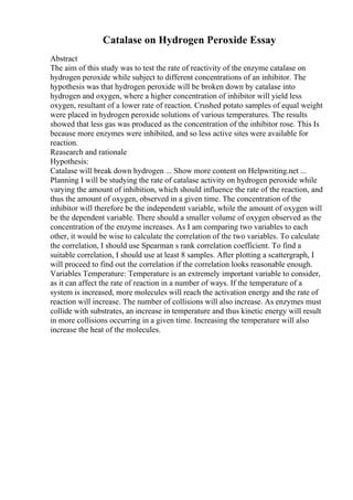Catalase on Hydrogen Peroxide Essay
Abstract
The aim of this study was to test the rate of reactivity of the enzyme catalase on
hydrogen peroxide while subject to different concentrations of an inhibitor. The
hypothesis was that hydrogen peroxide will be broken down by catalase into
hydrogen and oxygen, where a higher concentration of inhibitor will yield less
oxygen, resultant of a lower rate of reaction. Crushed potato samples of equal weight
were placed in hydrogen peroxide solutions of various temperatures. The results
showed that less gas was produced as the concentration of the inhibitor rose. This Is
because more enzymes were inhibited, and so less active sites were available for
reaction.
Reasearch and rationale
Hypothesis:
Catalase will break down hydrogen ... Show more content on Helpwriting.net ...
Planning I will be studying the rate of catalase activity on hydrogen peroxide while
varying the amount of inhibition, which should influence the rate of the reaction, and
thus the amount of oxygen, observed in a given time. The concentration of the
inhibitor will therefore be the independent variable, while the amount of oxygen will
be the dependent variable. There should a smaller volume of oxygen observed as the
concentration of the enzyme increases. As I am comparing two variables to each
other, it would be wise to calculate the correlation of the two variables. To calculate
the correlation, I should use Spearman s rank correlation coefficient. To find a
suitable correlation, I should use at least 8 samples. After plotting a scattergraph, I
will proceed to find out the correlation if the correlation looks reasonable enough.
Variables Temperature: Temperature is an extremely important variable to consider,
as it can affect the rate of reaction in a number of ways. If the temperature of a
system is increased, more molecules will reach the activation energy and the rate of
reaction will increase. The number of collisions will also increase. As enzymes must
collide with substrates, an increase in temperature and thus kinetic energy will result
in more collisions occurring in a given time. Increasing the temperature will also
increase the heat of the molecules.
 