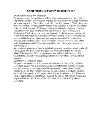 Comprehensive Peer Evaluation Paper
2012 Comprehensive Peer Evaluation
The comprehensive peer evaluation of Dixie State was conducted in October 2012.
The size and scope of this evaluation required nine evaluators who worked on campus
for a three day period (VanderStaay et al., 2012, pp. 1 4). Steven L. VanderStaay, who
then served as the Vice Provost for Undergraduate Education at Western Washington
University in Bellingham, Washington, chaired the evaluation committee. Joining
VanderStaay were eight academics from universities in Idaho, Montana, and
Washington (VanderStaay et al., p. 4; see Appendix C). Besides the evaluation, the
committee listed 49 persons whom they interviewed in the course of the evaluation
(Appendix D). They also conducted open meetings in which 150 persons were
involved, although the names of these individuals were not recorded. Some of the
major interviewees included the college president, the ... Show more content on
Helpwriting.net ...
Subcommittee reports were then brought back to the full committee, which produced
a final report. This final twenty four page report was submitted to the SPC and
NWCCU in September 2013.. An addendum was included with the report that
presented the Substantive Change Proposal for University Status (Bryant, table of
contents).
Year One Peer Evaluation Report
The peer evaluation report was prepared and submitted in October 2013 (Divine
McFarlane, cover). Peer evaluator procedure required that any conflicts of interest
(whether substantive or in appearance) be assiduously avoided (Accreditation
Handbook, p. 15). The evaluators assessed the same themes as the peer evaluation
but does it from a position off campus (Accreditation Handbook, p. 15). Chosen to
serve as peer evaluators were Darren Divine of the College of Southern Nevada, Las
Vegas and Michael McFarlane of Elko, Nevada s Great Basic College (Divine
McFarlane,
 