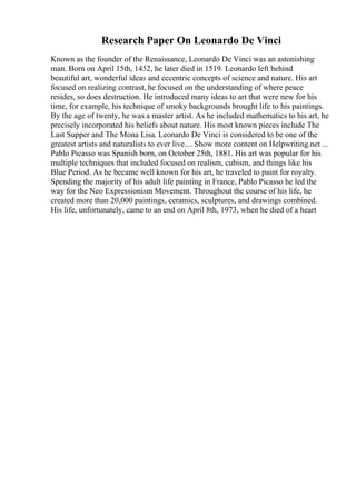 Research Paper On Leonardo De Vinci
Known as the founder of the Renaissance, Leonardo De Vinci was an astonishing
man. Born on April 15th, 1452, he later died in 1519. Leonardo left behind
beautiful art, wonderful ideas and eccentric concepts of science and nature. His art
focused on realizing contrast, he focused on the understanding of where peace
resides, so does destruction. He introduced many ideas to art that were new for his
time, for example, his technique of smoky backgrounds brought life to his paintings.
By the age of twenty, he was a master artist. As he included mathematics to his art, he
precisely incorporated his beliefs about nature. His most known pieces include The
Last Supper and The Mona Lisa. Leonardo De Vinci is considered to be one of the
greatest artists and naturalists to ever live.... Show more content on Helpwriting.net ...
Pablo Picasso was Spanish born, on October 25th, 1881. His art was popular for his
multiple techniques that included focused on realism, cubism, and things like his
Blue Period. As he became well known for his art, he traveled to paint for royalty.
Spending the majority of his adult life painting in France, Pablo Picasso he led the
way for the Neo Expressionism Movement. Throughout the course of his life, he
created more than 20,000 paintings, ceramics, sculptures, and drawings combined.
His life, unfortunately, came to an end on April 8th, 1973, when he died of a heart
 