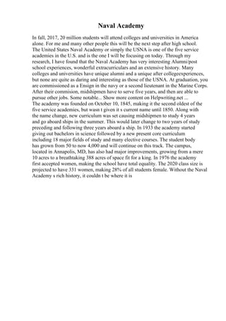 Naval Academy
In fall, 2017, 20 million students will attend colleges and universities in America
alone. For me and many other people this will be the next step after high school.
The United States Naval Academy or simply the USNA is one of the five service
academies in the U.S. and is the one I will be focusing on today. Through my
research, I have found that the Naval Academy has very interesting Alumni/post
school experiences, wonderful extracurriculars and an extensive history. Many
colleges and universities have unique alumni and a unique after collegeexperiences,
but none are quite as daring and interesting as those of the USNA. At graduation, you
are commissioned as a Ensign in the navy or a second lieutenant in the Marine Corps.
After their commision, midshipmen have to serve five years, and then are able to
pursue other jobs. Some notable... Show more content on Helpwriting.net ...
The academy was founded on October 10, 1845, making it the second oldest of the
five service academies, but wasn t given it s current name until 1850. Along with
the name change, new curriculum was set causing midshipmen to study 4 years
and go aboard ships in the summer. This would later change to two years of study
preceding and following three years aboard a ship. In 1933 the academy started
giving out bachelors in science followed by a new present core curriculum
including 18 major fields of study and many elective courses. The student body
has grown from 50 to now 4,000 and will continue on this track. The campus,
located in Annapolis, MD, has also had major improvements, growing from a mere
10 acres to a breathtaking 388 acres of space fit for a king. In 1976 the academy
first accepted women, making the school have total equality. The 2020 class size is
projected to have 331 women, making 28% of all students female. Without the Naval
Academy s rich history, it couldn t be where it is
 