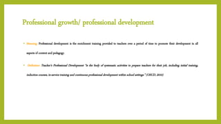 Professional growth/ professional development
• Meaning: Professional development is the enrichment training provided to teachers over a period of time to promote their development in all
aspects of content and pedagogy.
• Definition: Teacher’s Professional Development “is the body of systematic activities to prepare teachers for their job, including initial training,
induction courses, in-service training and continuous professional development within school settings.” (OECD, 2010)
 