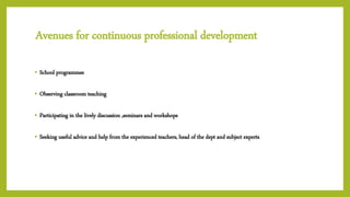 Avenues for continuous professional development
• School programmes
• Observing classroom teaching
• Participating in the lively discussion ,seminars and workshops
• Seeking useful advice and help from the experienced teachers, head of the dept and subject experts
 