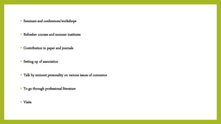 • Seminars and conferences/workshops
• Refresher courses and summer institutes
• Contribution in paper and journals
• Setting up of association
• Talk by eminent personality on various issues of commerce
• To go through professional literature
• Visits
 