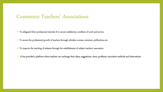 Commerce Teachers’ Associations
• To safeguard their professional interests & to secure satisfactory condition of work and service.
• To secure the professional growth of teachers through refresher courses, seminars, publications etc.
• To improve the teaching of subjects through the establishment of subject teachers’ association
• It has provided a platform where teachers can exchange their ideas, suggestions, views, problems, innovative methods and observations
 