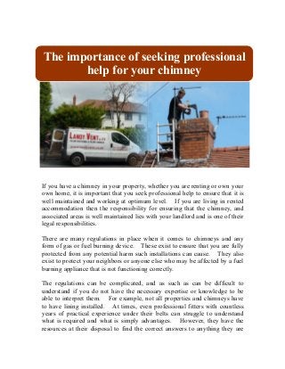If you have a chimney in your property, whether you are renting or own your
own home, it is important that you seek professional help to ensure that it is
well maintained and working at optimum level. If you are living in rented
accommodation then the responsibility for ensuring that the chimney, and
associated areas is well maintained lies with your landlord and is one of their
legal responsibilities.
There are many regulations in place when it comes to chimneys and any
form of gas or fuel burning device. These exist to ensure that you are fully
protected from any potential harm such installations can cause. They also
exist to protect your neighbors or anyone else who may be affected by a fuel
burning appliance that is not functioning correctly.
The regulations can be complicated, and as such as can be difficult to
understand if you do not have the necessary expertise or knowledge to be
able to interpret them. For example, not all properties and chimneys have
to have lining installed. At times, even professional fitters with countless
years of practical experience under their belts can struggle to understand
what is required and what is simply advantages. However, they have the
resources at their disposal to find the correct answers to anything they are
The importance of seeking professional
help for your chimney
 
