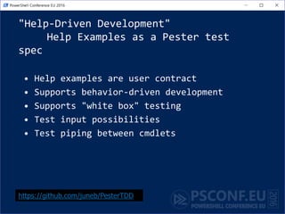 "Help-Driven Development"
Help Examples as a Pester test
spec
• Help examples are user contract
• Supports behavior-driven development
• Supports "white box" testing
• Test input possibilities
• Test piping between cmdlets
https://github.com/juneb/PesterTDD
 