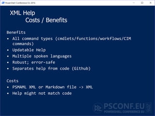 XML Help
Costs / Benefits
Benefits
• All command types (cmdlets/functions/workflows/CIM
commands)
• Updatable Help
• Multiple spoken languages
• Robust; error-safe
• Separates help from code (Github)
Costs
• PSMAML XML or Markdown file -> XML
• Help might not match code
 