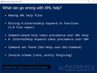 What can go wrong with XML help?
• Naming XML help files
• Missing #.ExternalHelp keyword in functions
(3.0 file names)
• Comment-based help takes precedence over XML help
• # .ExternalHelp keyword takes precedence over CBH
• Command not found (Get-Help uses Get-Command)
• Invalid schema (rare; pretty forgiving)
Writing XML Help for Advanced Functions
 