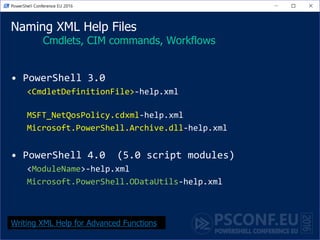 Naming XML Help Files
Cmdlets, CIM commands, Workflows
• PowerShell 3.0
<CmdletDefinitionFile>-help.xml
MSFT_NetQosPolicy.cdxml-help.xml
Microsoft.PowerShell.Archive.dll-help.xml
• PowerShell 4.0 (5.0 script modules)
<ModuleName>-help.xml
Microsoft.PowerShell.ODataUtils-help.xml
Writing XML Help for Advanced Functions
 