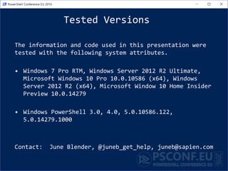 Tested Versions
The information and code used in this presentation were
tested with the following system attributes.
• Windows 7 Pro RTM, Windows Server 2012 R2 Ultimate,
Microsoft Windows 10 Pro 10.0.10586 (x64), Windows
Server 2012 R2 (x64), Microsoft Window 10 Home Insider
Preview 10.0.14279
• Windows PowerShell 3.0, 4.0, 5.0.10586.122,
5.0.14279.1000
Contact: June Blender, @juneb_get_help, juneb@sapien.com
 