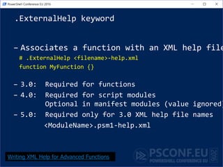 .ExternalHelp keyword
– Associates a function with an XML help file
# .ExternalHelp <filename>-help.xml
function MyFunction {}
– 3.0: Required for functions
– 4.0: Required for script modules
Optional in manifest modules (value ignored)
– 5.0: Required only for 3.0 XML help file names
<ModuleName>.psm1-help.xml
Writing XML Help for Advanced Functions
 