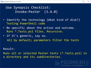 Use Synopsis Checklist:
Invoke-Pester (3.4.0)
• Identify the technology (What kind of disk?)
Testing PowerShell code
• Be specific about the action and outcome.
Runs *.Tests.ps1 files. Recursive.
• If it's generic, say so.
All by default; parameters filter the tests
Result:
Runs all or selected Pester tests (*.Tests.ps1) in
a directory and its subdirectories.
 