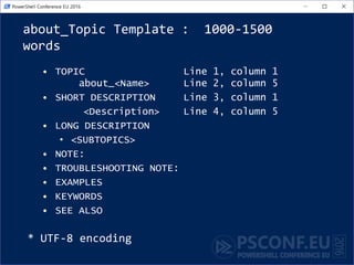 about_Topic Template : 1000-1500
words
• TOPIC Line 1, column 1
about_<Name> Line 2, column 5
Line 3 (blank)
• SHORT DESCRIPTION Line 4, column 1
<Description> Line 5, column 5
• LONG DESCRIPTION
• <SUBTOPICS>
• EXAMPLES
• NOTE:
• TROUBLESHOOTING NOTE: #Known bugs
• SEE ALSO #Add URL of your Github wiki
• KEYWORDS
* UTF-8 encoding
 