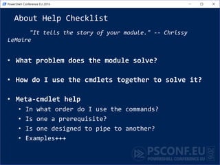 About Help Checklist
"It tells the story of your module." -- Chrissy
LeMaire
• What problem does the module solve?
• How do I use the cmdlets together to solve it?
• Meta-cmdlet help
• In what order do I use the commands?
• Is one a prerequisite?
• Is one designed to pipe to another?
• Examples+++
 