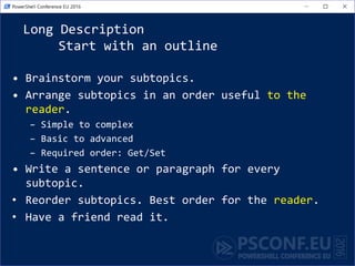 Long Description
Start with an outline
• Brainstorm your subtopics.
• Arrange subtopics in an order useful to the
reader.
– Simple to complex
– Basic to advanced
– Required order: Get/Set
• Write a sentence or paragraph for every
subtopic.
• Reorder subtopics. Best order for the reader.
• Have a friend read it.
 